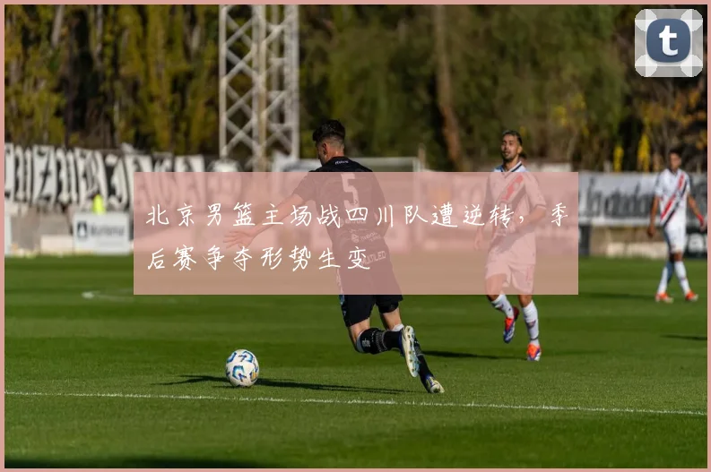 北京男篮主场战四川队遭逆转，季后赛争夺形势生变