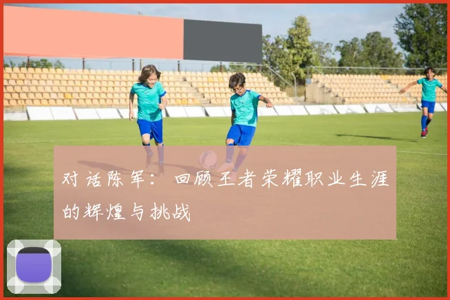 对话陈军:回顾王者荣耀职业生涯的辉煌与挑战