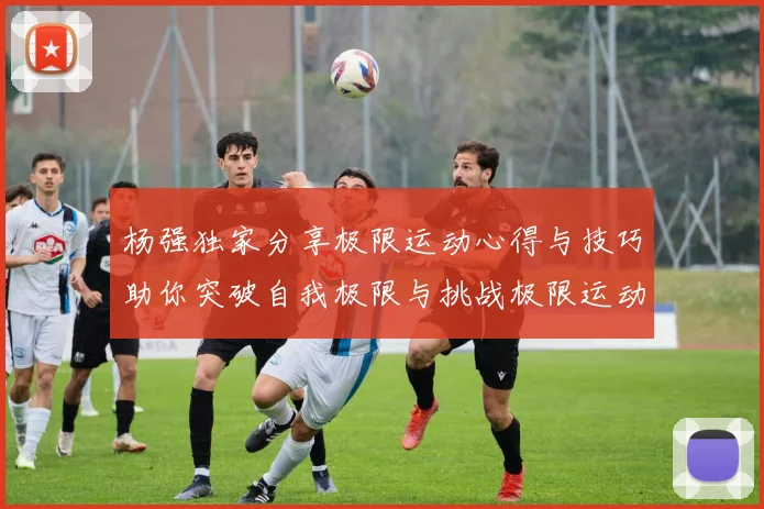 杨强独家分享极限运动心得与技巧助你突破自我极限与挑战极限运动的乐趣