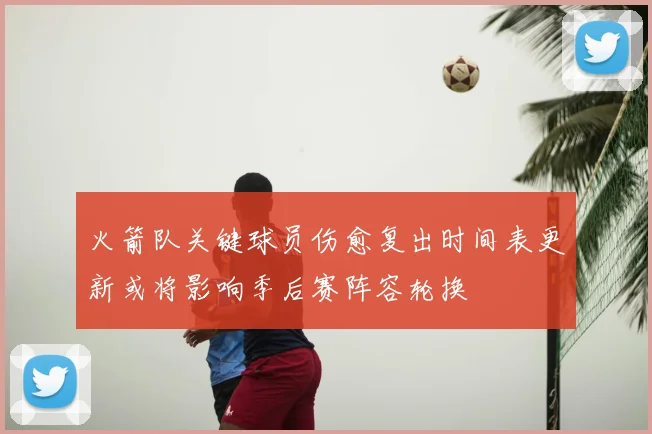 火箭队关键球员伤愈复出时间表更新或将影响季后赛阵容轮换