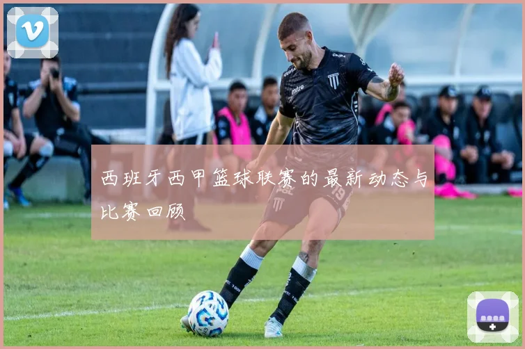 西班牙西甲篮球联赛的最新动态与比赛回顾