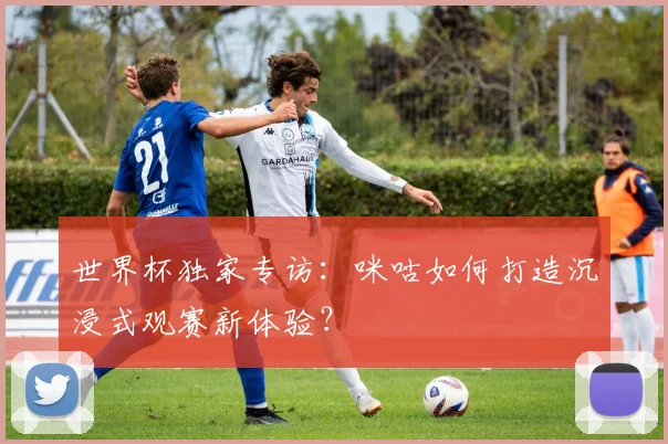 世界杯独家专访:咪咕如何打造沉浸式观赛新体验?