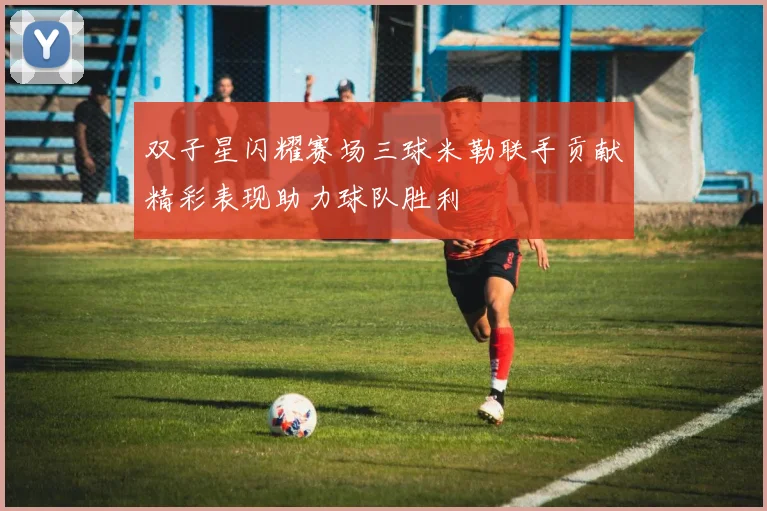 双子星闪耀赛场三球米勒联手贡献精彩表现助力球队胜利