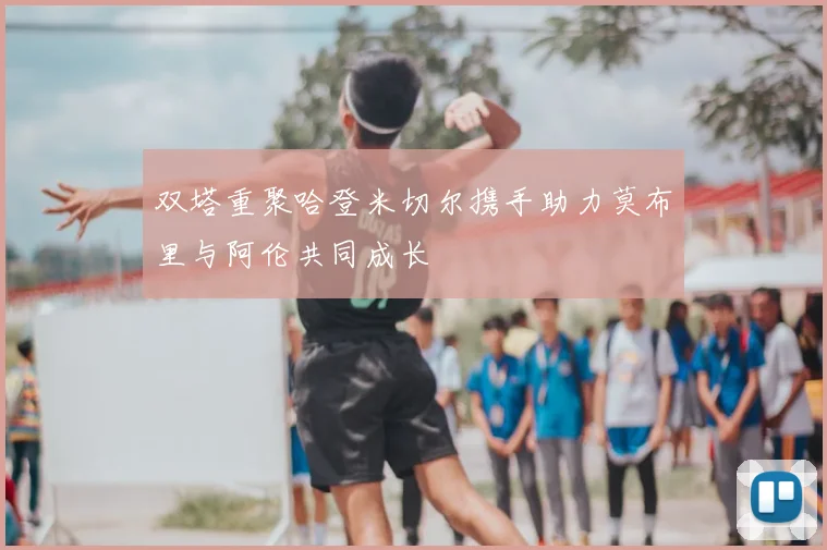 双塔重聚哈登米切尔携手助力莫布里与阿伦共同成长