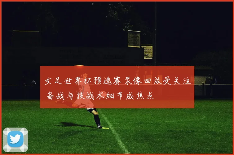 女足世界杯预选赛录像回放受关注 备战与技战术细节成焦点
