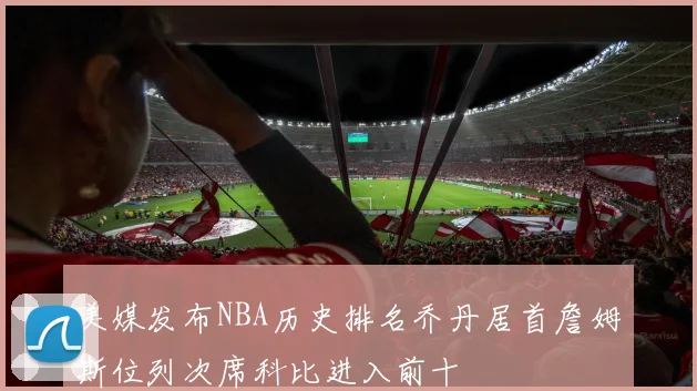 美媒发布NBA历史排名乔丹居首詹姆斯位列次席科比进入前十