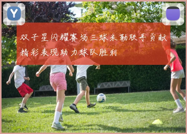 双子星闪耀赛场三球米勒联手贡献精彩表现助力球队胜利
