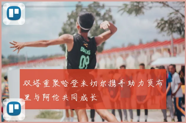 双塔重聚哈登米切尔携手助力莫布里与阿伦共同成长