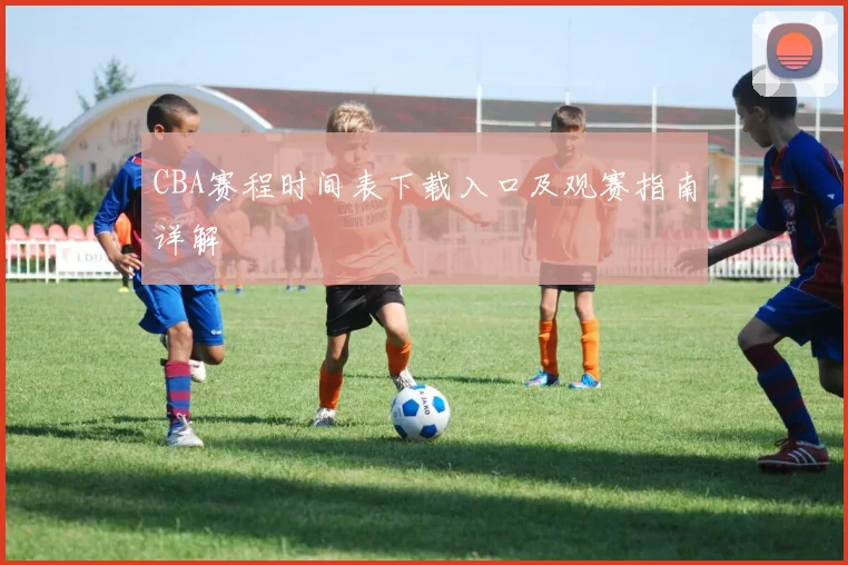 CBA赛程时间表下载入口及观赛指南详解