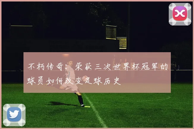 不朽传奇:荣获三次世界杯冠军的球员如何改变足球历史