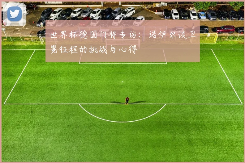 世界杯德国门将专访：诺伊尔谈卫冕征程的挑战与心得
