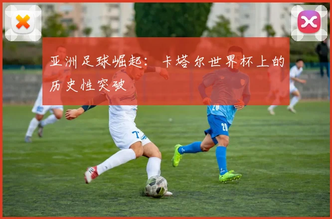 亚洲足球崛起：卡塔尔世界杯上的历史性突破