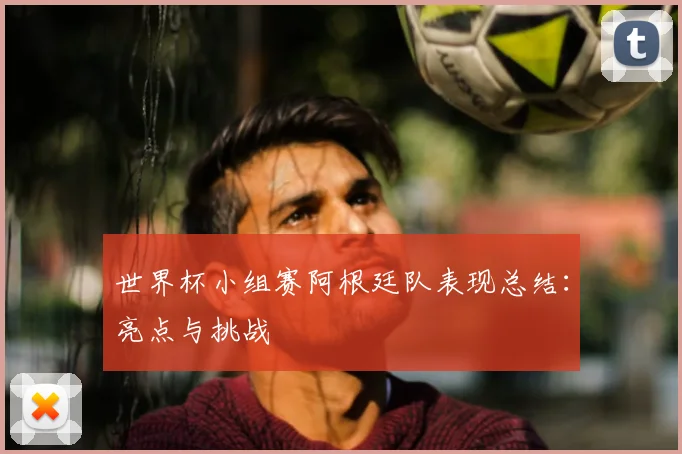 世界杯小组赛阿根廷队表现总结：亮点与挑战
