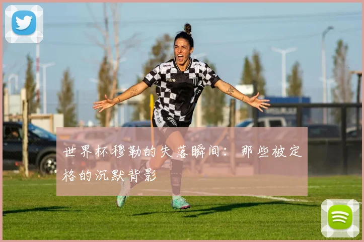 世界杯穆勒的失落瞬间：那些被定格的沉默背影