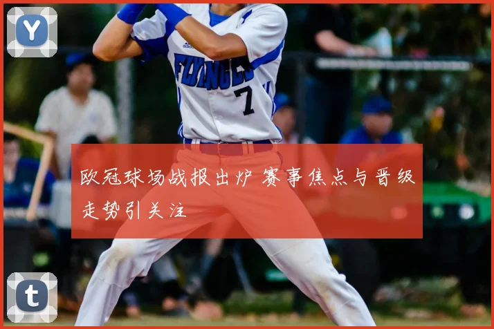 欧冠球场战报出炉 赛事焦点与晋级走势引关注