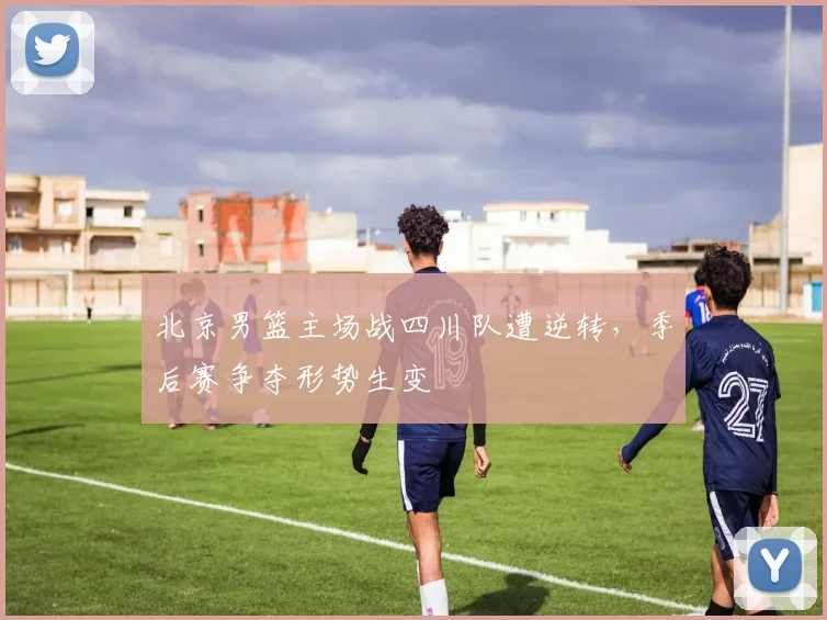 北京男篮主场战四川队遭逆转,季后赛争夺形势生变