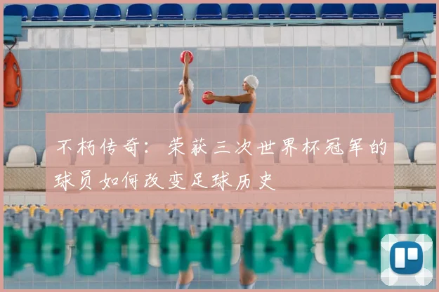 不朽传奇：荣获三次世界杯冠军的球员如何改变足球历史