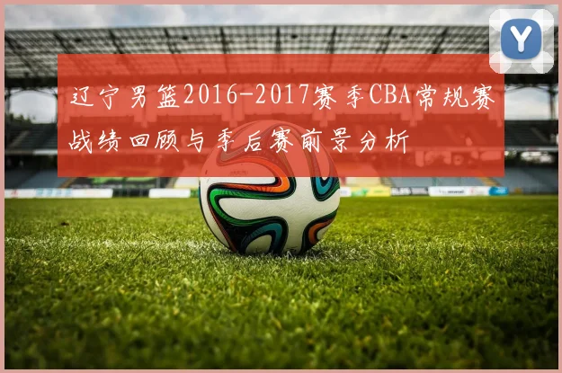 辽宁男篮2016-2017赛季CBA常规赛战绩回顾与季后赛前景分析