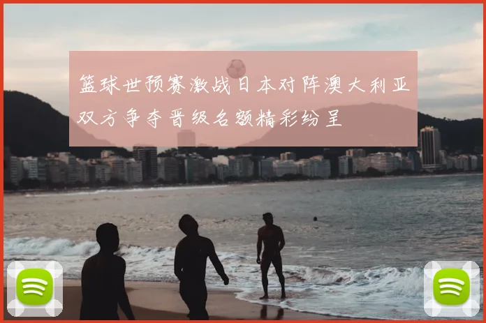 篮球世预赛激战日本对阵澳大利亚双方争夺晋级名额精彩纷呈