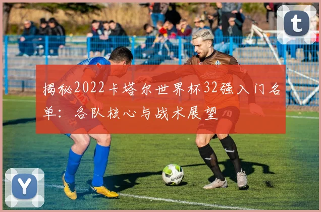 揭秘2022卡塔尔世界杯32强入门名单：各队核心与战术展望