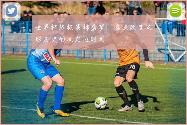 世界杯终极集锦盛宴：盘点改变足球历史的决定性时刻