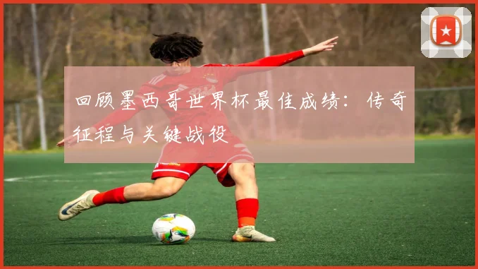 回顾墨西哥世界杯最佳成绩：传奇征程与关键战役