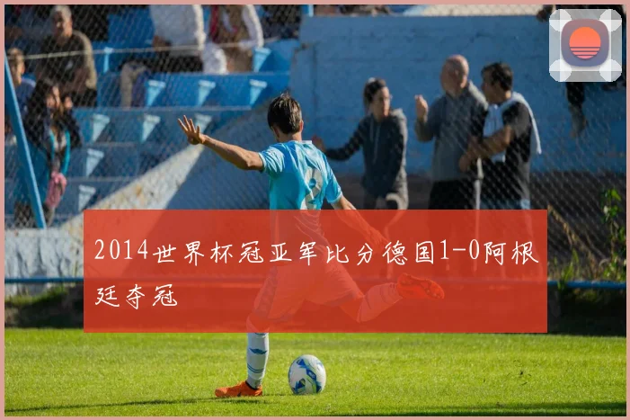 2014世界杯冠亚军比分德国1-0阿根廷夺冠