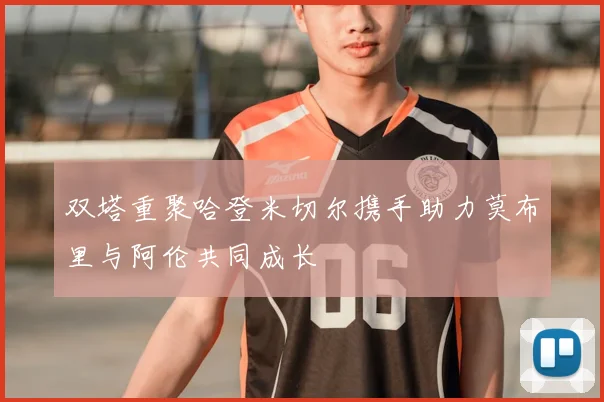 双塔重聚哈登米切尔携手助力莫布里与阿伦共同成长