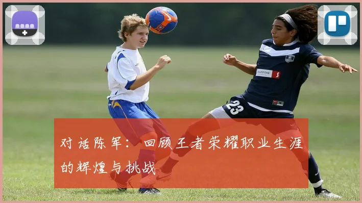 对话陈军：回顾王者荣耀职业生涯的辉煌与挑战