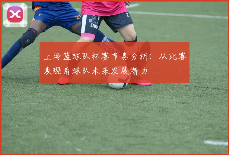 上海篮球队杯赛节奏分析:从比赛表现看球队未来发展潜力