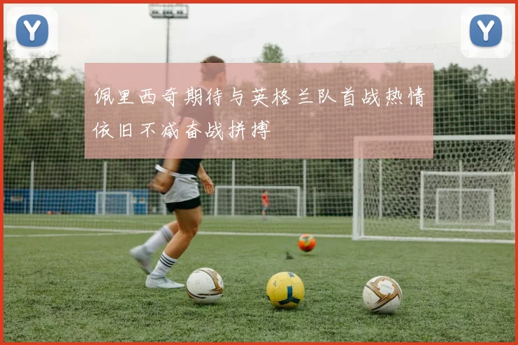 佩里西奇期待与英格兰队首战热情依旧不减奋战拼搏