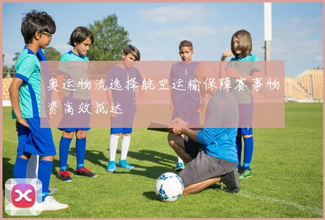 奥运物流选择航空运输保障赛事物资高效抵达