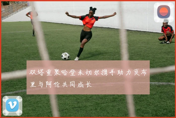 双塔重聚哈登米切尔携手助力莫布里与阿伦共同成长