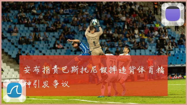 安布指责巴斯托尼假摔违背体育精神引发争议