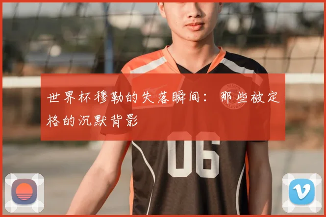 世界杯穆勒的失落瞬间：那些被定格的沉默背影