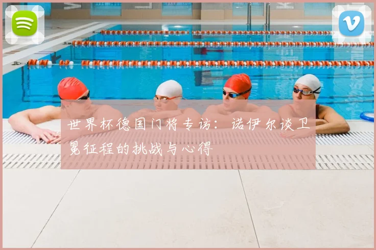 世界杯德国门将专访:诺伊尔谈卫冕征程的挑战与心得
