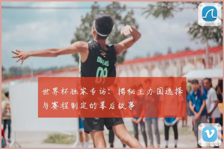 世界杯独家专访：揭秘主办国选择与赛程制定的幕后故事