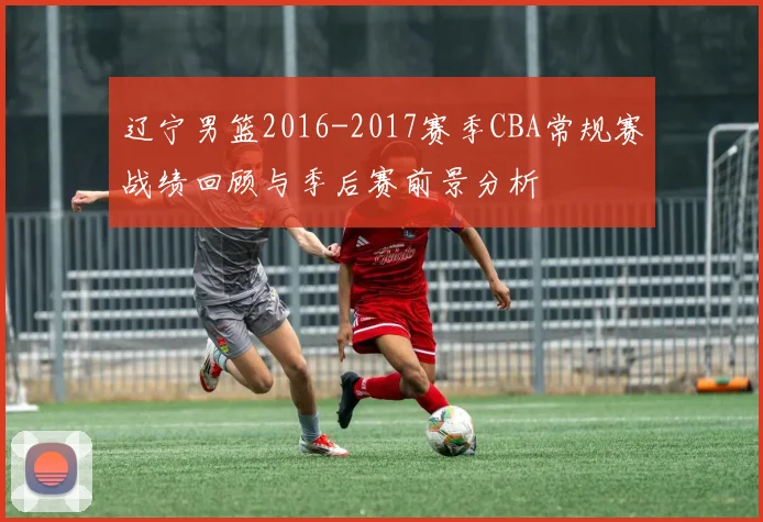 辽宁男篮2016-2017赛季CBA常规赛战绩回顾与季后赛前景分析